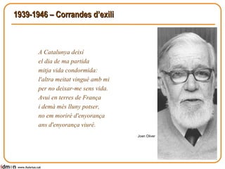 1939-1946 – Corrandes d’exili A Catalunya deixí  el dia de ma partida  mitja vida condormida:  l'altra meitat vingué amb mi  per no deixar-me sens vida.  Avui en terres de França  i demà més lluny potser,  no em moriré d'enyorança  ans d'enyorança viuré.  Joan Oliver www.lluisrius.cat 