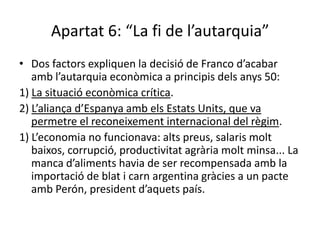 Apartat 6: “La fi de l’autarquia”
• Dos factors expliquen la decisió de Franco d’acabar
   amb l’autarquia econòmica a principis dels anys 50:
1) La situació econòmica crítica.
2) L’aliança d’Espanya amb els Estats Units, que va
   permetre el reconeixement internacional del règim.
1) L’economia no funcionava: alts preus, salaris molt
   baixos, corrupció, productivitat agrària molt minsa... La
   manca d’aliments havia de ser recompensada amb la
   importació de blat i carn argentina gràcies a un pacte
   amb Perón, president d’aquets país.
 