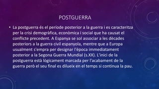 POSTGUERRA
• La postguerra és el període posterior a la guerra i es caracteritza
per la crisi demogràfica, econòmica i social que ha causat el
conflicte precedent. A Espanya se sol associar a les dècades
posteriors a la guerra civil espanyola, mentre que a Europa
usualment s'empra per designar l'època immediatament
posterior a la Segona Guerra Mundial (s.XX). L'inici de la
postguerra està lògicament marcada per l'acabament de la
guerra però el seu final es dilueix en el temps si continua la pau.
 