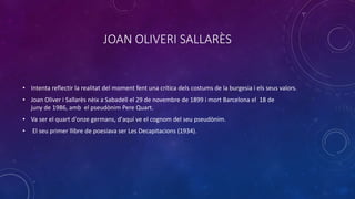 JOAN OLIVERI È
• Intenta reflectir la realitat del moment fent una crítica dels costums de la burgesia i els seus valors.
• Joan Oliver i Sallarès nèix a Sabadell el 29 de novembre de 1899 i mort Barcelona el 18 de
juny de 1986, amb el pseudònim Pere Quart.
• Va ser el quart d'onze germans, d'aquí ve el cognom del seu pseudònim.
• El seu primer llibre de poesiava ser Les Decapitacions (1934).
 