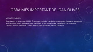 OBRA MÉS IMPORTANT DE JOAN OLIVER
VACANCES PAGADES:
Aquesta obra va ser creada el 1959. És una obra escèptica i sarcàstica, on es mostra el seu gran compromís
amb la realitat social i política del país. Joan Oliver fa una crítica forta al capitalisme, a la societat de
consum i al règim franquista. En 1962 aquesta obra va guanyar el Premi Lletra d’Or.
 
