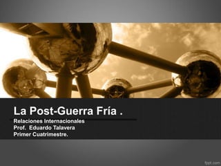 La Post-Guerra Fría .
Relaciones Internacionales
Prof. Eduardo Talavera
Primer Cuatrimestre.

 