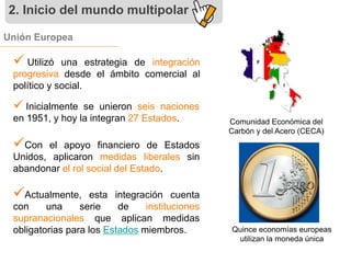 2. Inicio del mundo multipolar 
Unión Europea 
 
Utilizó una estrategia de integración 
progresiva desde el ámbito comercial al 
político y social. 
 Inicialmente se unieron seis naciones 
en 1951, y hoy la integran 27 Estados. 
 
Con el apoyo financiero de Estados 
Unidos, aplicaron medidas liberales sin 
abandonar el rol social del Estado. 
 
Actualmente, esta integración cuenta 
con una serie de instituciones 
supranacionales que aplican medidas 
obligatorias para los Estados miembros. 
Comunidad Económica del 
Carbón y del Acero (CECA) 
Quince economías europeas 
utilizan la moneda única 
 