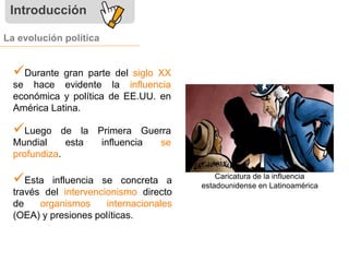 Introducción 
La evolución política 
 
Durante gran parte del siglo XX 
se hace evidente la influencia 
económica y política de EE.UU. en 
América Latina. 
 
Luego de la Primera Guerra 
Mundial esta influencia se 
profundiza. 
 
Esta influencia se concreta a 
través del intervencionismo directo 
de organismos internacionales 
(OEA) y presiones políticas. 
Caricatura de la influencia 
estadounidense en Latinoamérica 
 
