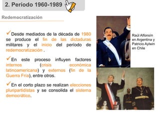 2. Período 1960-1989 
Redemocratización 
 
Desde mediados de la década de 1980 
se produce el fin de las dictaduras 
militares y el inicio del período de 
redemocratización . 
 
En este proceso influyen factores 
internos (crisis económica 
latinoamericana) y externos (fin de la 
Guerra Fría), entre otros. 
 
En el corto plazo se realizan elecciones 
pluripartidistas y se consolida el sistema 
democrático. 
Raúl Alfonsín 
en Argentina y 
Patricio Aylwin 
en Chile 
 