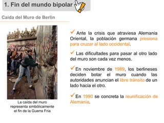 1. Fin del mundo bipolar 
Caída del Muro de Berlín 
 
Ante la crisis que atraviesa Alemania 
Oriental, la población germana presiona 
para cruzar al lado occidental. 
 Las dificultades para pasar al otro lado 
del muro son cada vez menos. 
 
En noviembre de 1989, los berlineses 
deciden botar el muro cuando las 
autoridades anuncian el libre tránsito de un 
lado hacia el otro. 
 
En 1990 se concreta la reunificación de 
La caída del muro Alemania. 
representa simbólicamente 
el fin de la Guerra Fría 
 