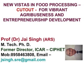 NEW VISTAS IN FOOD PROCESSING –
CUTOUT - FOR VIBRANT
AGRIBUSENESS AND
ENTREPRENEURSHIP DEVELOPMENT
Prof (Dr) Jai Singh (ARS)
M. Tech. Ph. D.
Former Director, ICAR – CIPHET
Mob:8958463808, Email –
jsingh.sre@gmail.com
 
