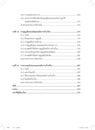 14.5 การขนส่งทางอากาศ...................................................................................269
	 14.6 แนวทางการใช้รถห้องเย็นและตู้คอนเทนเนอร์อย่างถูกวิธี
		 และมีประสิทธิภาพ.
....................................................................................271
	 เอกสารประกอบการเรียบเรียง.............................................................................272
บทที่ 15	 การสูญเสียของผลิตผลหลังการเก็บเกี่ยว......................................................273
	 15.1 บทน�ำ..........................................................................................................273
	 15.2 ลักษณะของการสูญเสีย...............................................................................274
	 15.3 การสูญเสียทางปริมาณ...............................................................................274
	 15.4 การสูญเสียคุณภาพและคุณค่าทางโภชนาการ............................................276
	 15.5 สาเหตุที่ท�ำให้เกิดการสูญเสียหลังการเก็บเกี่ยว...........................................276
	 15.6 การประเมินและวัดการสูญเสียของผลิตผล.................................................280
	 15.7 สาเหตุที่ท�ำให้ลดการสูญเสียไม่ส�ำเร็จ..........................................................281
	 เอกสารประกอบการเรียบเรียง.............................................................................286
บทที่ 16	 การควบคุมโรคและแมลงหลังการเก็บเกี่ยว...................................................287
	 16.1 บทน�ำ..........................................................................................................287
	 16.2 แมลงวันผลไม้..............................................................................................287
	 16.3 วิธีควบคุมและก�ำจัดแมลงหลังการเก็บเกี่ยว................................................288
	 16.4 โรคหลังเก็บเกี่ยว.........................................................................................296
	 เอกสารประกอบการเรียบเรียง.............................................................................305
ดัชนี..............................................................................................................................307
Index...........................................................................................................................313
ประวัติผู้เรียบเรียง.........................................................................................................315
NEW 1-16 ( ).indd 10 17/5/2564 11:00:02
 