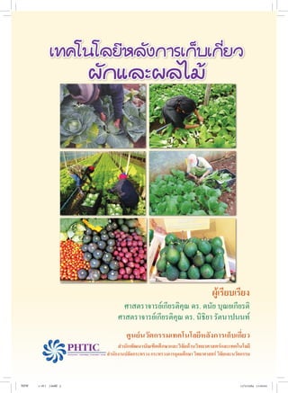 ศาสตราจารย์เกียรติคุณ ดร. ดนัย บุณยเกียรติ
ศาสตราจารย์เกียรติคุณ ดร. นิธิยา รัตนาปนนท์
ผู้เรียบเรียง
ศูนย์นวัตกรรมเทคโนโลยีหลังการเก็บเกี่ยว
ส�ำนักพัฒนาบัณฑิตศึกษาและวิจัยด้านวิทยาศาสตร์และเทคโนโลยี
	 ส�ำนักงานปลัดกระทรวง กระทรวงการอุดมศึกษา วิทยาศาสตร์ วิจัยและนวัตกรรม
เทคโนโลยีหลังการเก็บเกี่ยว
ผักและผลไม้
NEW 1-16 ( ).indd 3 17/5/2564 11:00:02
 