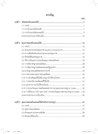 หน้า
บทที่ 1	 ชนิดของผักและผลไม้.
..........................................................................................1
	 1.1 บทน�ำ...................................................................................................................1
	 1.2 การจ�ำแนกชนิดของผัก........................................................................................1
	 1.3 การจ�ำแนกชนิดของผลไม้....................................................................................3
	 เอกสารประกอบการเรียบเรียง.................................................................................12
บทที่ 2	 คุณภาพของผักและผลไม้..................................................................................13
	 2.1 บทน�ำ.................................................................................................................13
	 2.2 ส่วนประกอบของคุณภาพ(quality component)...........................................13
	 2.3 ความสัมพันธ์ของส่วนประกอบของคุณภาพ......................................................16
	 2.4 ปัจจัยที่มีผลต่อคุณภาพ.....................................................................................16
	 2.5 วิธีการวัดและการประเมินคุณภาพของผลิตผล..................................................18
	 2.6 การจัดมาตรฐานของผลิตผล..............................................................................28
	 2.7 การจัดมาตรฐานผลิตผลของสหรัฐอเมริกา........................................................29
	 2.8 มาตรฐานของผลิตผลระหว่างชาติ.....................................................................29
	 2.9 การตรวจสอบคุณภาพของผลิตผล.....................................................................30
	 2.10 การน�ำผลิตผลที่ไม่ได้มาตรฐานไปใช้ประโยชน์................................................30
	 2.11 การลดปริมาณผลิตผลที่ใช้ไม่ได้.......................................................................31
	
2.12 แนวทางการน�ำไปใช้ประโยชน์.........................................................................31
	 2.13 การประกันคุณภาพผลิตผลสดทางการเกษตรตามมาตรฐาน Codex..............32
	 2.14 การใช้ระบบ GAP และ GMP การประกันคุณภาพตามมาตรฐาน Codex......34
	 เอกสารประกอบการเรียบเรียง.................................................................................36
บทที่ 3	 คุณภาพของผักและผลไม้ส�ำหรับการแปรรูป.....................................................37
	 3.1 บทน�ำ.................................................................................................................37
	 3.2 คุณภาพของผลิตผล...........................................................................................37
	 3.3 ลักษณะทางประสาทสัมผัส................................................................................38
	 3.4 ลักษณะที่ซ่อนเร้น..............................................................................................44
สารบัญ
NEW 1-16 ( ).indd 5 17/5/2564 11:00:02
 