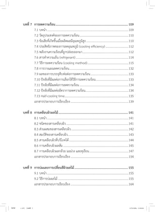 บทที่ 7	 การลดความร้อน.............................................................................................109
	 7.1 บทน�ำ...............................................................................................................109
	 7.2 วัตถุประสงค์ของการลดความร้อน...................................................................110
	 7.3 ข้อเสียที่เกิดขึ้นเมื่อผลิตผลมีอุณหภูมิสูง..........................................................110
	 7.4 ประสิทธิภาพของการลดอุณหภูมิ (cooling efficiency)................................112
	 7.5 พลังงานความร้อนที่ถูกปล่อยออกมา...............................................................112
	 7.6 สารท�ำความเย็น (refrigerant)........................................................................114
	 7.7 วิธีการลดความร้อน (cooling method)........................................................115
	 7.8 การวางแผนลดความร้อน.
................................................................................132
	 7.9 ผลของการบรรจุหีบห่อต่อการลดความร้อน....................................................133
	 7.10 ปัจจัยที่มีผลต่อการเลือกใช้วิธีการลดความร้อน.............................................133
	 7.11 ปัจจัยที่มีผลต่อการลดความร้อน...................................................................134
	 7.12 ปัจจัยที่มีผลต่ออัตราการลดความร้อน.
..........................................................134
	 7.13 Half-cooling time.......................................................................................135
	 เอกสารประกอบการเรียบเรียง...............................................................................139
บทที่ 8 	การเคลือบผิวผลไม้.........................................................................................141
	 8.1 บทน�ำ...............................................................................................................141
	 8.2 ชนิดของสารเคลือบผิว.....................................................................................141
	 8.3 ส่วนผสมของสารเคลือบผิว..............................................................................142
	 8.4 สมบัติของสารเคลือบผิว..................................................................................143
	 8.5 สารเคลือบผิวที่บริโภคได้.................................................................................144
	 8.6 การเคลือบผิวผลส้ม.........................................................................................145
	 8.7 การเคลือบผิวผลกล้วย มะม่วง และทุเรียน......................................................147
	 เอกสารประกอบการเรียบเรียง...............................................................................154
บทที่ 9	 การบ่มและการเปลี่ยนสีผิวผลไม้.....................................................................155
	 9.1 บทน�ำ...............................................................................................................155
	 9.2 วิธีการบ่มผลไม้................................................................................................155
	 เอกสารประกอบการเรียบเรียง...............................................................................164
NEW 1-16 ( ).indd 7 17/5/2564 11:00:02
 