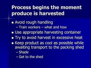Process begins the moment
produce is harvested
   Avoid rough handling
    – Train workers – what and how
   Use appropriate harvesting container
   Try to avoid harvest in excessive heat
   Keep product as cool as possible while
    awaiting transport to the packing shed
    – Shade
    – Get to the shed
 