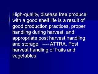 High-quality, disease free produce
with a good shelf life is a result of
good production practices, proper
handling during harvest, and
appropriate post harvest handling
and storage. ---- ATTRA, Post
harvest handling of fruits and
vegetables
 