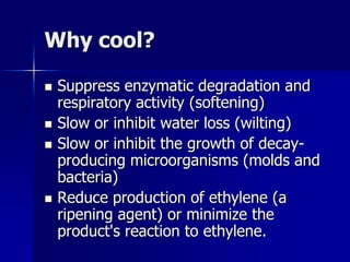 Why cool?

   Suppress enzymatic degradation and
    respiratory activity (softening)
   Slow or inhibit water loss (wilting)
   Slow or inhibit the growth of decay-
    producing microorganisms (molds and
    bacteria)
   Reduce production of ethylene (a
    ripening agent) or minimize the
    product's reaction to ethylene.
 