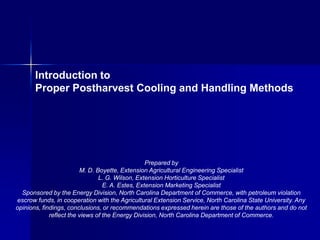 Introduction to
       Proper Postharvest Cooling and Handling Methods




                                                  Prepared by
                         M. D. Boyette, Extension Agricultural Engineering Specialist
                                L. G. Wilson, Extension Horticulture Specialist
                                  E. A. Estes, Extension Marketing Specialist
  Sponsored by the Energy Division, North Carolina Department of Commerce, with petroleum violation
escrow funds, in cooperation with the Agricultural Extension Service, North Carolina State University. Any
opinions, findings, conclusions, or recommendations expressed herein are those of the authors and do not
             reflect the views of the Energy Division, North Carolina Department of Commerce.
 