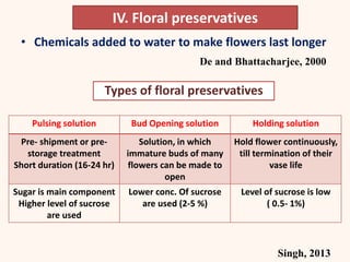 IV. Floral preservatives
• Chemicals added to water to make flowers last longer
De and Bhattacharjee, 2000
Types of floral preservatives
Pulsing solution Bud Opening solution Holding solution
Pre- shipment or pre-
storage treatment
Short duration (16-24 hr)
Solution, in which
immature buds of many
flowers can be made to
open
Hold flower continuously,
till termination of their
vase life
Sugar is main component
Higher level of sucrose
are used
Lower conc. Of sucrose
are used (2-5 %)
Level of sucrose is low
( 0.5- 1%)
Singh, 2013
 