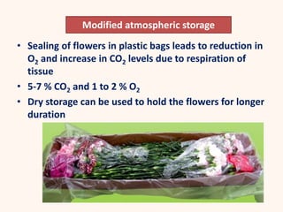 • Sealing of flowers in plastic bags leads to reduction in
O2 and increase in CO2 levels due to respiration of
tissue
• 5-7 % CO2 and 1 to 2 % O2
• Dry storage can be used to hold the flowers for longer
duration
Modified atmospheric storage
 
