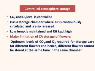 • CO2 and O2 level is controlled
• Has a storage chamber where air is continuously
circulated and is also released
• Low temp.is maintained and RH kept high
• Major limitation of CA storage of flowers:
Optimum levels of CO2 and O2 required for storage vary
for different flowers and hence, different flowers cannot
be stored at the same time in the same chamber
Controlled atmosphere storage
 