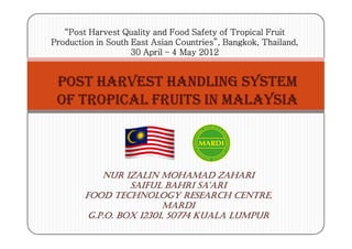 “Post Harvest Quality and Food Safety of Tropical Fruit
Production in South East Asian Countries”, Bangkok, Thailand,
                    30 April – 4 May 2012


 POST HARVEST HANDLING SYSTEM
 OF TROPICAL FRUITS IN MALAYSIA



            NUR IZALIN MOHAMAD ZAHARI
                  SAIFUL BAHRI SA’ARI
        FOOD TECHNOLOGY RESEARCH CENTRE,
                         MARDI
         G.P.O. BOX 12301, 50774 KUALA LUMPUR
                    12301,
 