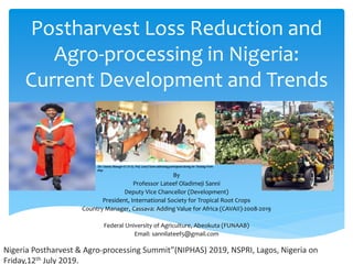 Postharvest Loss Reduction and
Agro-processing in Nigeria:
Current Development and Trends
By
Professor Lateef Oladimeji Sanni
Deputy Vice Chancellor (Development)
President, International Society for Tropical Root Crops
Country Manager, Cassava: Adding Value for Africa (CAVAII)-2008-2019
Federal University of Agriculture, Abeokuta (FUNAAB)
Email: sannilateef5@gmail.com
Nigeria Postharvest & Agro-processing Summit”(NIPHAS) 2019, NSPRI, Lagos, Nigeria on
Friday,12th July 2019.
 