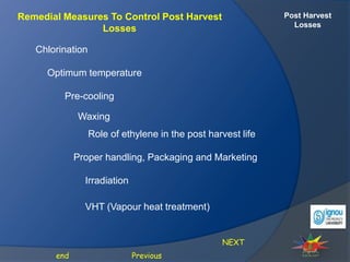 Post Harvest
Losses
Remedial Measures To Control Post Harvest
Losses
NEXT
Previous
end
Chlorination
Optimum temperature
Pre-cooling
Waxing
Role of ethylene in the post harvest life
Proper handling, Packaging and Marketing
Irradiation
VHT (Vapour heat treatment)
 