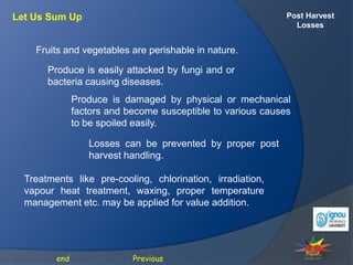 Post Harvest
Losses
Let Us Sum Up
Previous
end
Fruits and vegetables are perishable in nature.
Produce is easily attacked by fungi and or
bacteria causing diseases.
Produce is damaged by physical or mechanical
factors and become susceptible to various causes
to be spoiled easily.
Losses can be prevented by proper post
harvest handling.
Treatments like pre-cooling, chlorination, irradiation,
vapour heat treatment, waxing, proper temperature
management etc. may be applied for value addition.
 