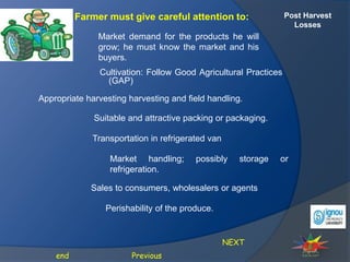 Post Harvest
Losses
Farmer must give careful attention to:
Cultivation: Follow Good Agricultural Practices
(GAP)
Market demand for the products he will
grow; he must know the market and his
buyers.
Previous
end
Appropriate harvesting harvesting and field handling.
Suitable and attractive packing or packaging.
Transportation in refrigerated van
Market handling; possibly storage or
refrigeration.
Sales to consumers, wholesalers or agents
Perishability of the produce.
NEXT
 
