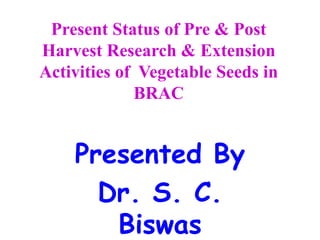 Present Status of Pre & Post
Harvest Research & Extension
Activities of Vegetable Seeds in
BRAC
Presented By
Dr. S. C.
Biswas
 