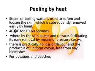 Peeling by heat
• Steam or boiling water is used to soften and
loosen the skin, which is subsequently removed
easily by hand.
• 40�C for 10-60 seconds
• where by the skin bursts and retracts facilitating
its easy removal by means of pressure sprays.
• there is practically no loss of flavour and the
product is of uniform colour, free from any
blemishes.
• For potatoes and peaches
 