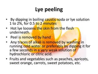 Lye peeling
• By dipping in boiling caustic soda or lye solution
1 to 2%, for 0.5 to 2 minutes
• Hot lye loosens the skin from the flesh
underneath.
• Peel is removed by hand
• Any traces of alkali is removed by washing in
running cold water or preferably by dipping it for
a few seconds in a very weak solution of
hydrochloric or citric acid.
• Fruits and vegetables such as peaches, apricots,
sweet orange, carrots, sweet potatoes, etc.
 