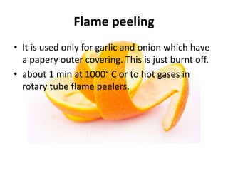 Flame peeling
• It is used only for garlic and onion which have
a papery outer covering. This is just burnt off.
• about 1 min at 1000° C or to hot gases in
rotary tube flame peelers.
 