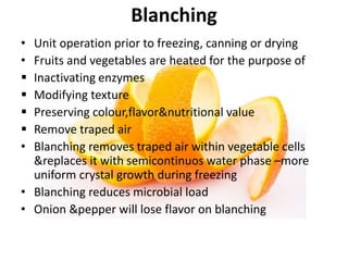 Blanching
• Unit operation prior to freezing, canning or drying
• Fruits and vegetables are heated for the purpose of
 Inactivating enzymes
 Modifying texture
 Preserving colour,flavor&nutritional value
 Remove traped air
• Blanching removes traped air within vegetable cells
&replaces it with semicontinuos water phase –more
uniform crystal growth during freezing
• Blanching reduces microbial load
• Onion &pepper will lose flavor on blanching
 