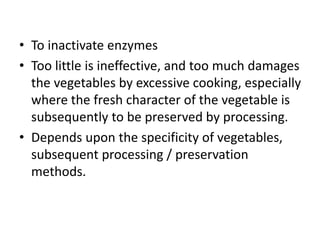 • To inactivate enzymes
• Too little is ineffective, and too much damages
the vegetables by excessive cooking, especially
where the fresh character of the vegetable is
subsequently to be preserved by processing.
• Depends upon the specificity of vegetables,
subsequent processing / preservation
methods.
 