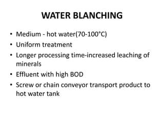 WATER BLANCHING
• Medium - hot water(70-100°C)
• Uniform treatment
• Longer processing time-increased leaching of
minerals
• Effluent with high BOD
• Screw or chain conveyor transport product to
hot water tank
 