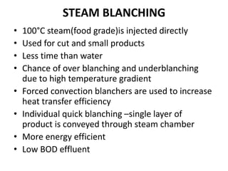 STEAM BLANCHING
• 100°C steam(food grade)is injected directly
• Used for cut and small products
• Less time than water
• Chance of over blanching and underblanching
due to high temperature gradient
• Forced convection blanchers are used to increase
heat transfer efficiency
• Individual quick blanching –single layer of
product is conveyed through steam chamber
• More energy efficient
• Low BOD effluent
 