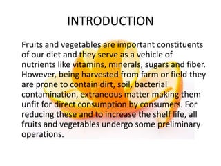 INTRODUCTION
Fruits and vegetables are important constituents
of our diet and they serve as a vehicle of
nutrients like vitamins, minerals, sugars and fiber.
However, being harvested from farm or field they
are prone to contain dirt, soil, bacterial
contamination, extraneous matter making them
unfit for direct consumption by consumers. For
reducing these and to increase the shelf life, all
fruits and vegetables undergo some preliminary
operations.
 