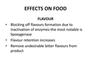 EFFECTS ON FOOD
FLAVOUR
• Blocking off flavours formation due to
inactivation of enzymes-the most notable is
lipoxygenase
• Flavour retention increases
• Remove undesirable bitter flavours from
product
 