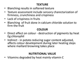 TEXTURE
• Blanching results in softened texture
• Texture assessment include sensory charectarization of
firmness, crunchiness and crispiness
• Lack of crispiness in fruits
• Blanching of fruit done in calcium chloride solution to
firm the fruit
COLOUR
• Direct effect on colour - destruction of pigments by heat
Eg:chlorophil
• Indirect - in potato reducing sugar content adjusted,
affects colour develepment during later heating steps
where maillard browning takes place
NUTRITIONAL VALUE
• Vitamins degraded by heat mainly vitamin C
 