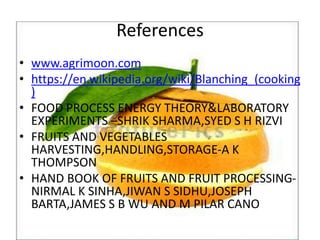 References
• www.agrimoon.com
• https://en.wikipedia.org/wiki/Blanching_(cooking
)
• FOOD PROCESS ENERGY THEORY&LABORATORY
EXPERIMENTS –SHRIK SHARMA,SYED S H RIZVI
• FRUITS AND VEGETABLES
HARVESTING,HANDLING,STORAGE-A K
THOMPSON
• HAND BOOK OF FRUITS AND FRUIT PROCESSING-
NIRMAL K SINHA,JIWAN S SIDHU,JOSEPH
BARTA,JAMES S B WU AND M PILAR CANO
 