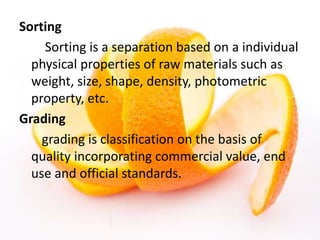 Sorting
Sorting is a separation based on a individual
physical properties of raw materials such as
weight, size, shape, density, photometric
property, etc.
Grading
grading is classification on the basis of
quality incorporating commercial value, end
use and official standards.
 