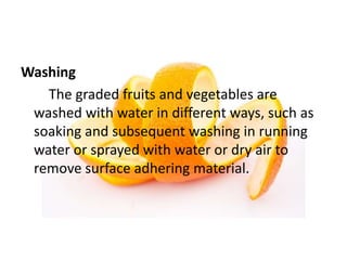 Washing
The graded fruits and vegetables are
washed with water in different ways, such as
soaking and subsequent washing in running
water or sprayed with water or dry air to
remove surface adhering material.
 