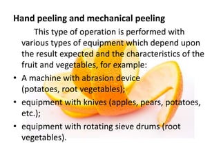 Hand peeling and mechanical peeling
This type of operation is performed with
various types of equipment which depend upon
the result expected and the characteristics of the
fruit and vegetables, for example:
• A machine with abrasion device
(potatoes, root vegetables);
• equipment with knives (apples, pears, potatoes,
etc.);
• equipment with rotating sieve drums (root
vegetables).
 