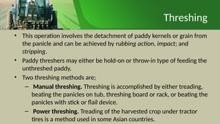 Threshing
• This operation involves the detachment of paddy kernels or grain from
the panicle and can be achieved by rubbing action, impact; and
stripping.
• Paddy threshers may either be hold-on or throw-in type of feeding the
unthreshed paddy.
• Two threshing methods are;
– Manual threshing. Threshing is accomplished by either treading,
beating the panicles on tub, threshing board or rack, or beating the
panicles with stick or flail device.
– Power threshing. Treading of the harvested crop under tractor
tires is a method used in some Asian countries.
 