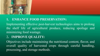 1. ENHANCE FOOD PRESERVATION:
Implementing effective post-harvest technologies aims to prolong
the shelf life of agricultural produce, reducing spoilage and
minimizing food wastage.
2. IMPROVE QUALITY:
Objectives include maintaining the nutritional content, flavor, and
overall quality of harvested crops through careful handling,
processing, and storage methods.
 