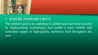 5. ENSURE FOOD SECURITY:
The primary goal is to contribute to global and local food security
by implementing technologies that enable a more reliable and
consistent supply of high-quality, nutritious food throughout the
year.
 