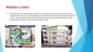 Wooden crates
 are also rigid bulk packaging containers that provide protection during transport.
Lining materials (such as newspaper) are placed between hands of bananas and the
crate is lined with fresh banana leaf sheaths (trunk) to prevent damage to fruits
caused by the rough inside finishing of the crates
 