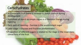 Carbohydrates
• In Climacteric fruit there is increase in starch content during
development
• Hydrolysis of starch to simple sugars is a chemical change during
ripening
• Early part of ripening – Sucrose is the predominant sugar
• Later stage – Glucose and Fructose predominates
• Proportion of different sugars is related to the stage in the respiratory
climacteric of the fruit
 