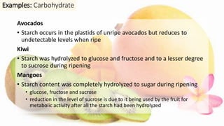Avocados
• Starch occurs in the plastids of unripe avocados but reduces to
undetectable levels when ripe
Kiwi
• Starch was hydrolyzed to glucose and fructose and to a lesser degree
to sucrose during ripening
Mangoes
• Starch content was completely hydrolyzed to sugar during ripening
• glucose, fructose and sucrose
• reduction in the level of sucrose is due to it being used by the fruit for
metabolic activity after all the starch had been hydrolyzed
Examples: Carbohydrate
 