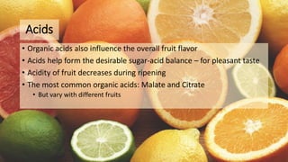 Acids
• Organic acids also influence the overall fruit flavor
• Acids help form the desirable sugar-acid balance – for pleasant taste
• Acidity of fruit decreases during ripening
• The most common organic acids: Malate and Citrate
• But vary with different fruits
 