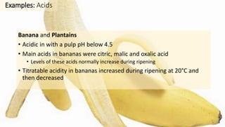 Banana and Plantains
• Acidic in with a pulp pH below 4.5
• Main acids in bananas were citric, malic and oxalic acid
• Levels of these acids normally increase during ripening
• Titratable acidity in bananas increased during ripening at 20°C and
then decreased
Examples: Acids
 
